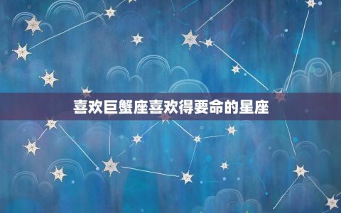 喜欢巨蟹座喜欢得要命的星座，最喜欢巨蟹座的星座是哪个星座