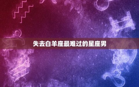 失去白羊座最难过的星座男(星座情感排行榜)